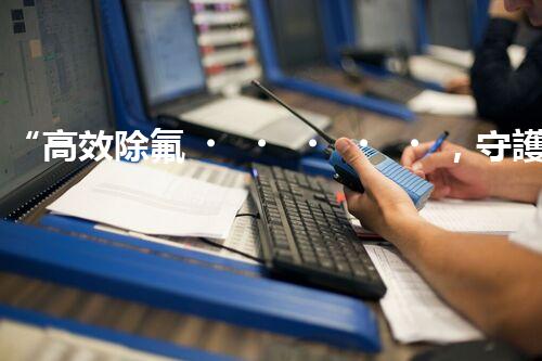 “高效除氟，守護碧水藍天——廢水中氟離子處理新篇章”
